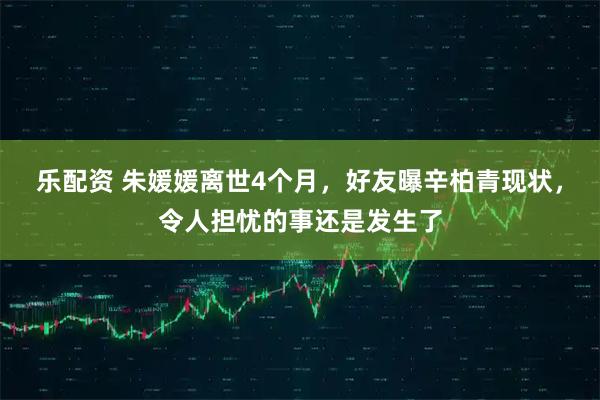 乐配资 朱媛媛离世4个月,好友曝辛柏青现状,令人担忧的事还是发生了