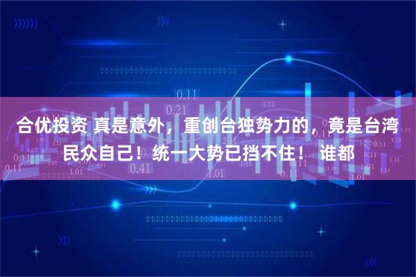 合优投资 真是意外，重创台独势力的，竟是台湾民众自己！统一大势已挡不住！ 谁都
