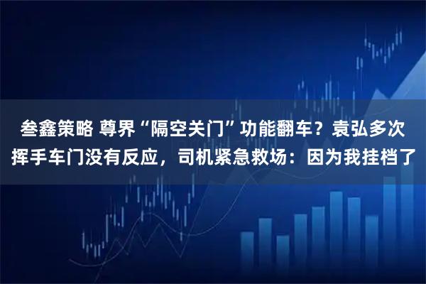 叁鑫策略 尊界“隔空关门”功能翻车？袁弘多次挥手车门没有反应，司机紧急救场：因为我挂档了